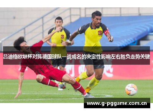 吕迪格欧联杯对阵德国球队一战成名的决定性影响左右胜负走势关键